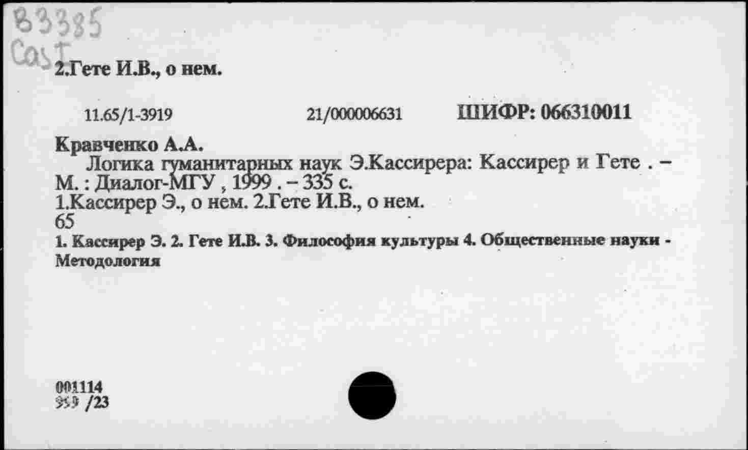 ﻿
2,Гете И.В., о нем.
11.65/1-3919	21/000006631 ШИФР: 066310011
Кравченко АЛ.
Логика гуманитарных наук Э.Кассирера: Кассирер и Гете . М.: Диалог-МГУ, 1999 . - 335 с.
1.Кассирер Э., о нем. 2.Гете И.В., о нем.
65
Ь Кассирер Э. 2. Гете И.В. 3. Философия культуры 4. Общественные науки
Методология
001114 й» /23